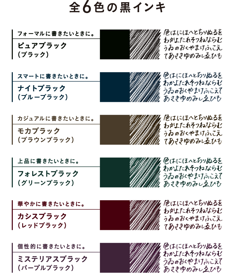 全6色の黒インキ　フォーマルに書きたいときに。ピュアブラック(ブラック)　スマートに書きたいときに。ナイトブラック(ブルーブラック)　カジュアルに書きたいときに。モカブラック(ブラウンブラック)　上品に書きたいときに。フォレストブラック(グリーンブラック)　華やかに書きたいときに。カシスブラック(レッドブラック)　個性的に書きたいときに。ミステリアスブラック(パープルブラック)