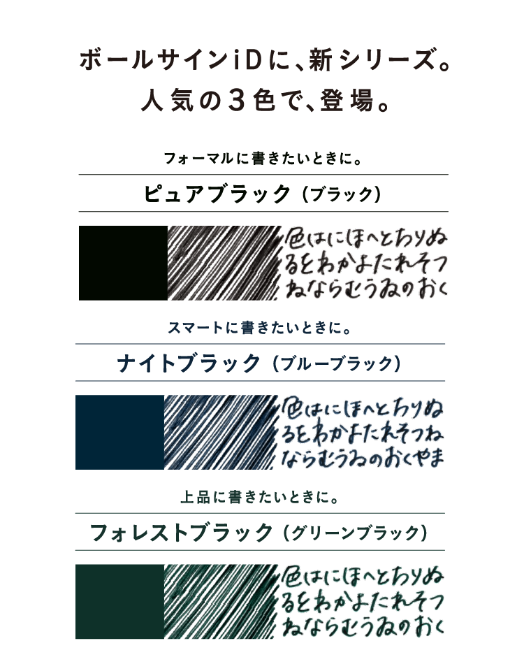 ボールサインiDに、新シリーズ。人気の3色で、登場。フォーマルに書きたいときに。ピュアブラック(ブラック)　スマートに書きたいときに。ナイトブラック(ブルーブラック)　上品に書きたいときに。フォレストブラック(グリーンブラック)