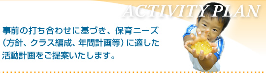 事前の打ち合わせに基づき、保育ニーズ（方針、クラス編成、年間計画等）に適した活動計画をご提案いたします。