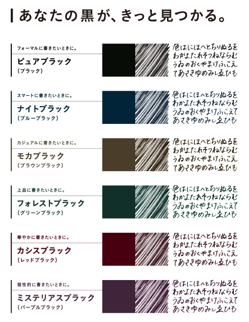 あなたの黒が、きっと見つける。 フォーマルに書きたいときに。ピュアブラック(ブラック) スマートに書きたいときに。 ナイトブラック(ブルーブラック) カジュアルに書きたいときに。 モカブラック(ブラウンブラック) 上品に書きたいときに。 フォレストブラック(グリーンブラック) 華やかに書きたいときに。カシスブラック(レッドブラック) 個性的に書きたいときに。ミステリアスブラック(パープルブラック)