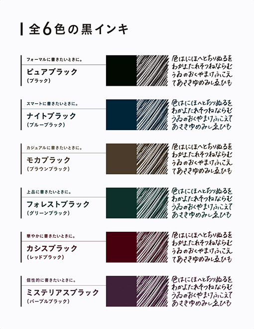 全6色の黒インキ フォーマルに書きたいときに。ピュアブラック(ブラック) スマートに書きたいときに。 ナイトブラック(ブルーブラック) カジュアルに書きたいときに。 モカブラック(ブラウンブラック) 上品に書きたいときに。 フォレストブラック(グリーンブラック) 華やかに書きたいときに。カシスブラック(レッドブラック) 個性的に書きたいときに。ミステリアスブラック(パープルブラック)