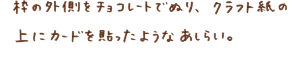 枠の外側をチョコレートでぬり、クラフト紙の上にカードを貼ったようなあしらい。