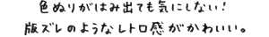 色ぶりがはみ出ても気にしない！版ズレのようなレトロ感がかわいい。