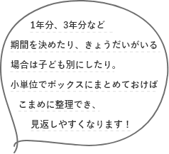 1年分、3年分など期間を決めたり、きょうだいがいる場合は子ども別にしたり。小単位でボックスにまとめておけばこまめに整理でき、見返しやすくなります！