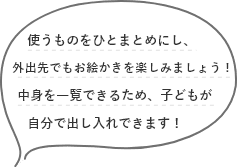 使うものをひとまとめにし、外出先でもお絵かきを楽しみましょう！中身を一覧できるため、子どもが自分で出し入れできます！