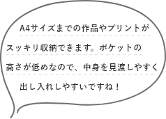 A4サイズまでの作品やプリントがスッキリ収納できます。ポケットの高さが低めなので、中身を見渡しやすく出し入れしやすいですね!