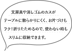 文房具や消しゴムのカスがテーブルに散らかりにくく、お片づけもラク！折りたためるので、使わない時もスリムに収納できます。